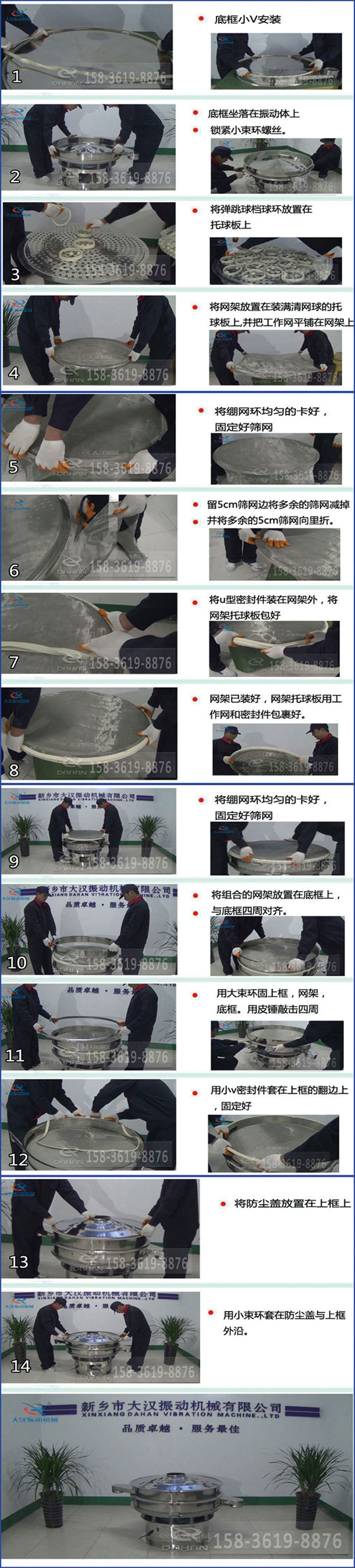 豆?jié){過濾振動(dòng)篩換網(wǎng)圖示：1，底框小V安裝，2，底框坐落在振動(dòng)體上，鎖緊小束環(huán)螺絲3，將彈跳球擋球環(huán)放置在托球板上4，將網(wǎng)架放置在裝滿清網(wǎng)球的托球板上，并把工作網(wǎng)平鋪在網(wǎng)架上。5，將繃網(wǎng)環(huán)均勻的卡好固定好篩網(wǎng)。6，留5cm篩網(wǎng)邊將多余的篩網(wǎng)減掉，并將多余的5cm篩網(wǎng)向里折。7，將U型密封件裝在網(wǎng)架外，將網(wǎng)架托球板包好。8，網(wǎng)架已裝好，網(wǎng)架托球板用工作網(wǎng)和密封件包裹好。9，將繃網(wǎng)均勻的卡好固定好篩網(wǎng)10，將組合的網(wǎng)架放置在底框上與底框四周對(duì)齊。11，用大束環(huán)固上框，網(wǎng)架，底框。用皮錘敲擊四周。12，用小V密封件套在上框的翻邊上，固定好。13，將防塵蓋放置在上框上。14，用小束環(huán)套在防塵蓋與上框沿。